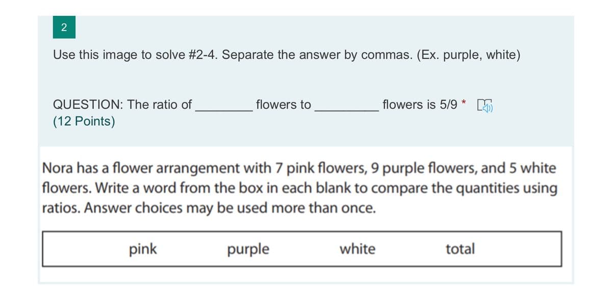 Use this image to solve #2-4. Separate the answer by commas. (Ex. purple, white)
QUESTION: The ratio of
flowers to
flowers is 5/9 *
(12 Points)
Nora has a flower arrangement with 7 pink flowers, 9 purple flowers, and 5 white
flowers. Write a word from the box in each blank to compare the quantities using
ratios. Answer choices may be used more than once.
pink
purple
white
total
2.

