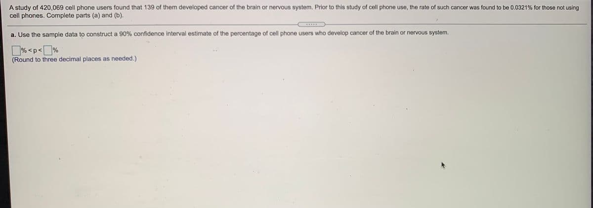 A study of 420,069 cell phone users found that 139 of them developed cancer of the brain or nervous system. Prior to this study of cell phone use, the rate of such cancer was found to be 0.0321% for those not using
cell phones. Complete parts (a) and (b).
a. Use the sample data to construct a 90% confidence interval estimate of the percentage of cell phone users who develop cancer of the brain or nervous system.
% <p< %
(Round to three decimal places as needed.)
