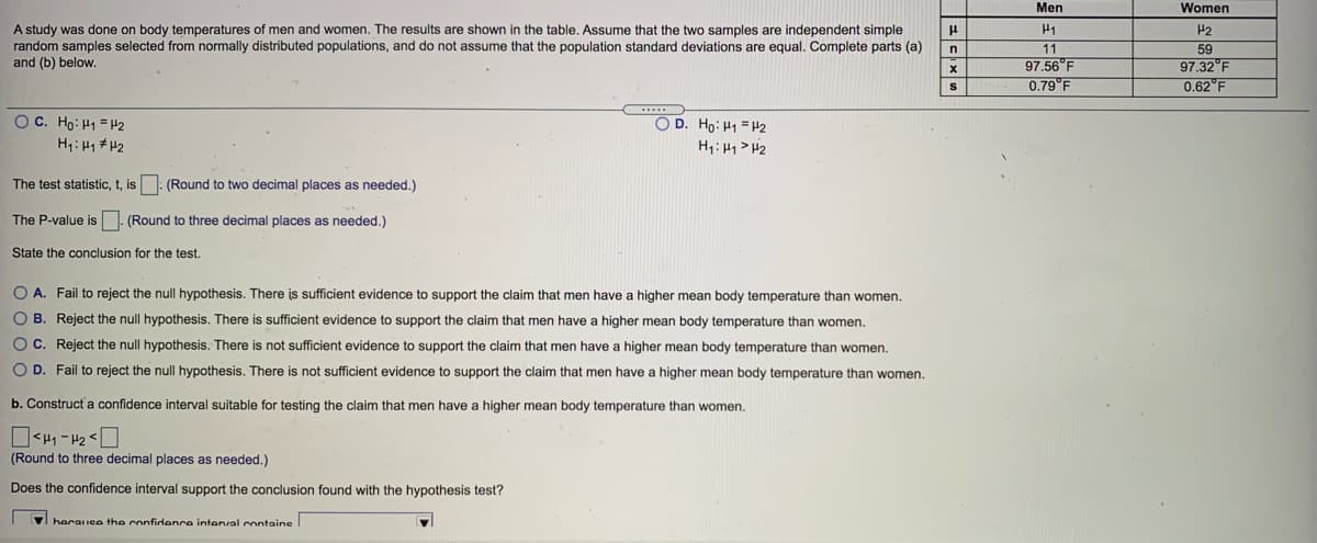 Men
Women
A study was done on body temperatures of men and women. The results are shown in the table. Assume that the two samples are independent simple
random samples selected from normally distributed populations, and do not assume that the population standard deviations are equal. Complete parts (a)
and (b) below.
H1
11
97.56 F
0.79°F
H2
59
97.32°F
0.62°F
OC. Ho: H1 = H2
OD. Ho: H1 = H2
H,: H1 > H2
H: H1# H2
The test statistic, t, is: (Round to two decimal places as needed.)
The P-value is . (Round to three decimal places as needed.)
State the conclusion for the test.
O A. Fail to reject the null hypothesis. There is sufficient evidence to support the claim that men have a higher mean body temperature than women.
O B. Reject the null hypothesis. There is sufficient evidence to support the claim that men have
higher mean body temperature than women.
O C. Reject the null hypothesis. There is not sufficient evidence to support the claim that men have a higher mean body temperature than women.
O D. Fail to reject the null hypothesis. There is not sufficient evidence to support the claim that men have a higher mean body temperature than women.
b. Construct a confidence interval suitable for testing the claim that men have
higher mean body temperature than women.
(Round to three decimal places as needed.)
Does the confidence interval support the conclusion found with the hypothesis test?
v haraiee the confidonre intenval containe
