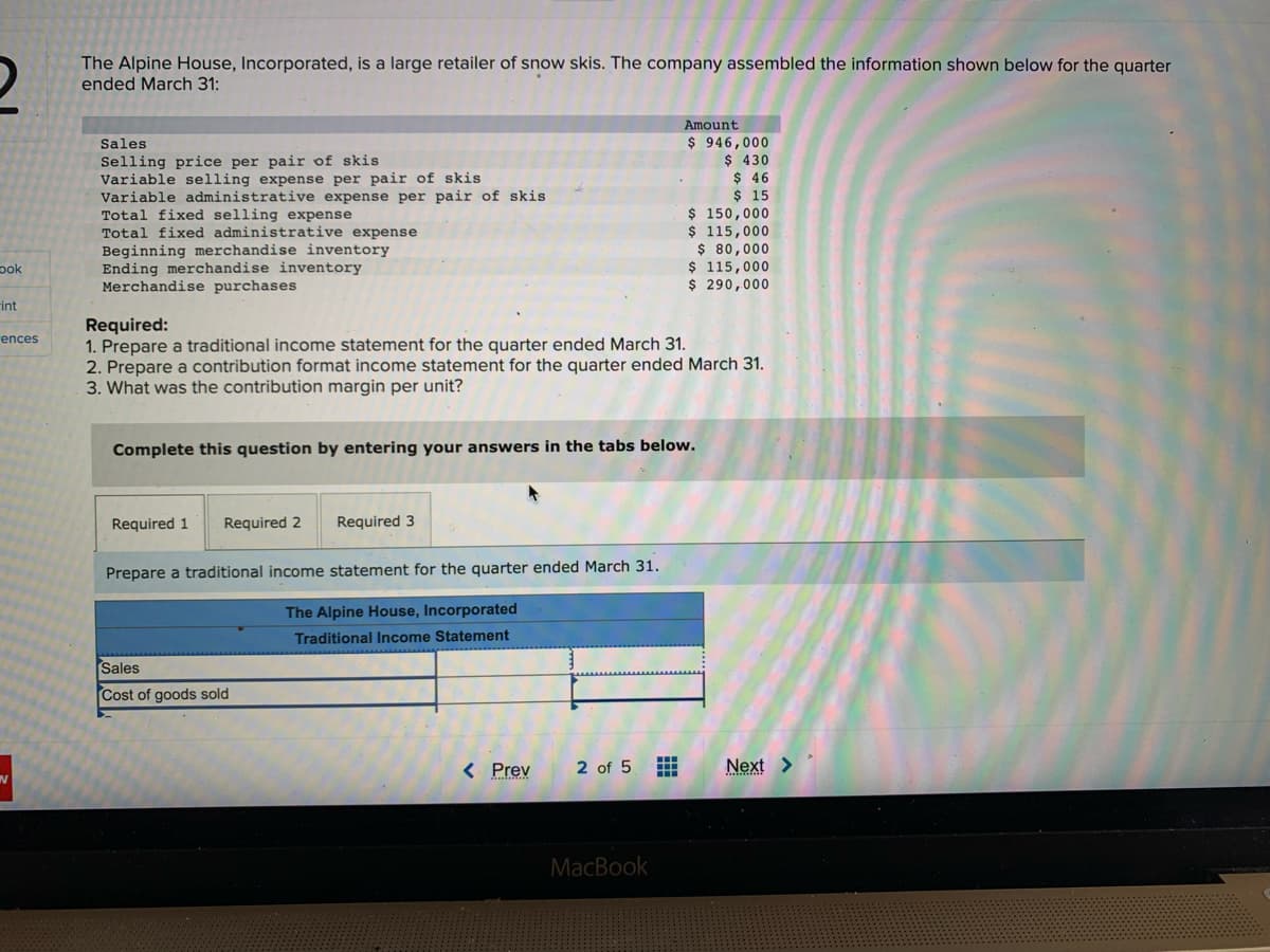 2
The Alpine House, Incorporated, is a large retailer of snow skis. The company assembled the information shown below for the quarter
ended March 31:
ook
int
ences
Sales.
Selling price per pair of skis
Variable selling expense per pair of skis
Variable administrative expense per pair of skis
Total fixed selling expense
Total fixed administrative expense
Beginning merchandise inventory
Ending merchandise inventory
Merchandise purchases
Required 1 Required 2
Required:
1. Prepare a traditional income statement for the quarter ended March 31.
2. Prepare a contribution format income statement for the quarter ended March 31.
3. What was the contribution margin per unit?
Complete this question by entering your answers in the tabs below.
Required 3
Prepare a traditional income statement for the quarter ended March 31.
The Alpine House, Incorporated
Traditional Income Statement
Sales
Cost of goods sold
< Prev
Amount
$ 946,000
$ 430
$ 46
$ 15
2 of 5 #
$ 150,000
$ 115,000
MacBook
$ 80,000
$ 115,000
$ 290,000
Next >