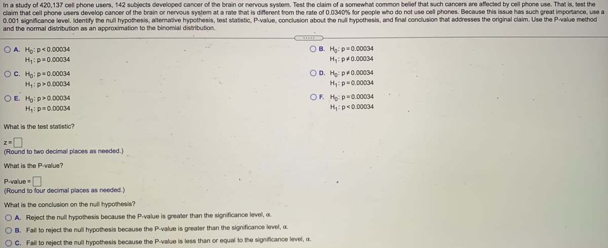 In a study of 420,137 cell phone users, 142 subjects developed cancer of the brain or nervous system. Test the claim of a somewhat common belief that such cancers are affected by cell phone use. That is, test the
claim that cell phone users develop cancer of the brain or nervous system at a rate that is different from the rate of 0.0340% for people who do not use cell phones. Because this issue has such great importance, use a
0.001 significance level. Identify the null hypothesis, alternative hypothesis, test statistic, P-value, conclusion about the null hypothesis, and final conclusion that addresses the original claim. Use the P-value method
and the normal distribution as an approximation to the binomial distribution.
O A. Ho: p<0.00034
O B. Ho: p= 0.00034
H;: p= 0.00034
H: p#0.00034
O D. Ho: p+0.00034
H:p=0.00034
OC. Ho: p= 0.00034
H1:p>0.00034
OF. Ho: p=0.00034
O E. Ho: p>0.00034
H1:p=0.00034
H;:p<0.00034
What is the test statistic?
(Round to two decimal places as needed.)
What is the P-value?
P-value =
(Round to four decimal places as needed.)
What is the conclusion on the null hypothesis?
O A. Reject the null hypothesis because the P-value is greater than the significance level, a.
O B. Fail to reject the null hypothesis because the P-value is greater than the significance level, a.
O C. Fail to reject the null hypothesis because the P-value is less than or equal to the significance level, a.
