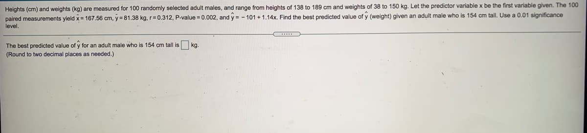 Heights (cm) and weights (kg) are measured for 100 randomly selected adult males, and range from heights of 138 to 189 cm and weights of 38 to 150 kg. Let the predictor variable x be the first variable given. The 100
paired measurements yield x= 167.56 cm, y=81.38 kg, r= 0.312, P-value = 0.002, and y = - 101 + 1,14x, Find the best predicted value of y (weight) given an adult male who is 154 cm tall. Use a 0.01 significance
level.
The best predicted value of y for an adult male who is 154 cm tall is
kg
(Round to two decimal places as needed.)
