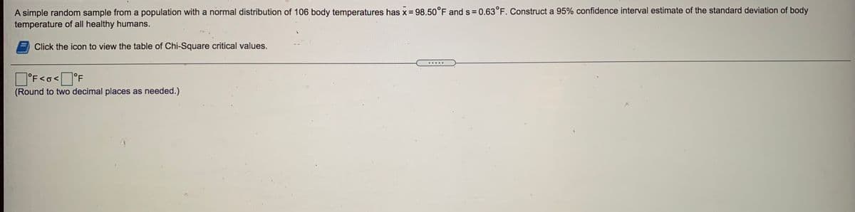 A simple random sample from a population with a normal distribution of 106 body temperatures has x = 98.50°F and s = 0.63°F. Construct a 95% confidence interval estimate of the standard deviation of body
temperature of all healthy humans.
%3D
Click the icon to view the table of Chi-Square critical values.
1°F<o< °F
(Round to two decimal places as needed.)
