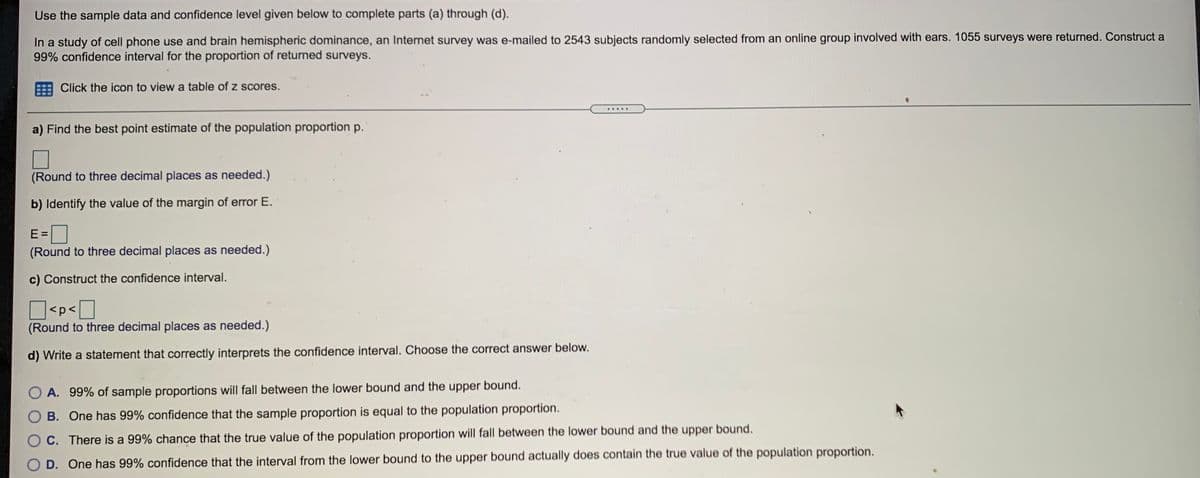 Use the sample data and confidence level given below to complete parts (a) through (d).
In a study of cell phone use and brain hemispheric dominance, an Internet survey was e-mailed to 2543 subjects randomly selected from an online group involved with ears. 1055 surveys were returned. Construct a
99% confidence interval for the proportion of returned surveys.
Click the icon to view a table of z scores.
a) Find the best point estimate of the population proportion p.
(Round to three decimal places as needed.)
b) Identify the value of the margin of error E.
E =
(Round to three decimal places as needed.)
c) Construct the confidence interval.
O<p<O
(Round to three decimal places as needed.)
d) Write a statement that correctly interprets the confidence interval. Choose the correct answer below.
O A. 99% of sample proportions will fall between the lower bound and the upper bound.
B. One has 99% confidence that the sample proportion is equal to the population proportion.
O C. There is a 99% chance that the true value of the population proportion will fall between the lower bound and the upper bound.
D. One has 99% confidence that the interval from the lower bound to the upper bound actually does contain the true value of the population proportion.
