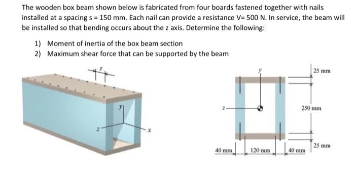 The wooden box beam shown below is fabricated from four boards fastened together with nails
installed at a spacing s = 150 mm. Each nail can provide a resistance V= 500 N. In service, the beam will
be installed so that bending occurs about the z axis. Determine the following:
1) Moment of inertia of the box beam section
2) Maximum shear force that can be supported by the beam
| 25 mm
250 mm
25 mm
40 mm
120 mm
40 mm
