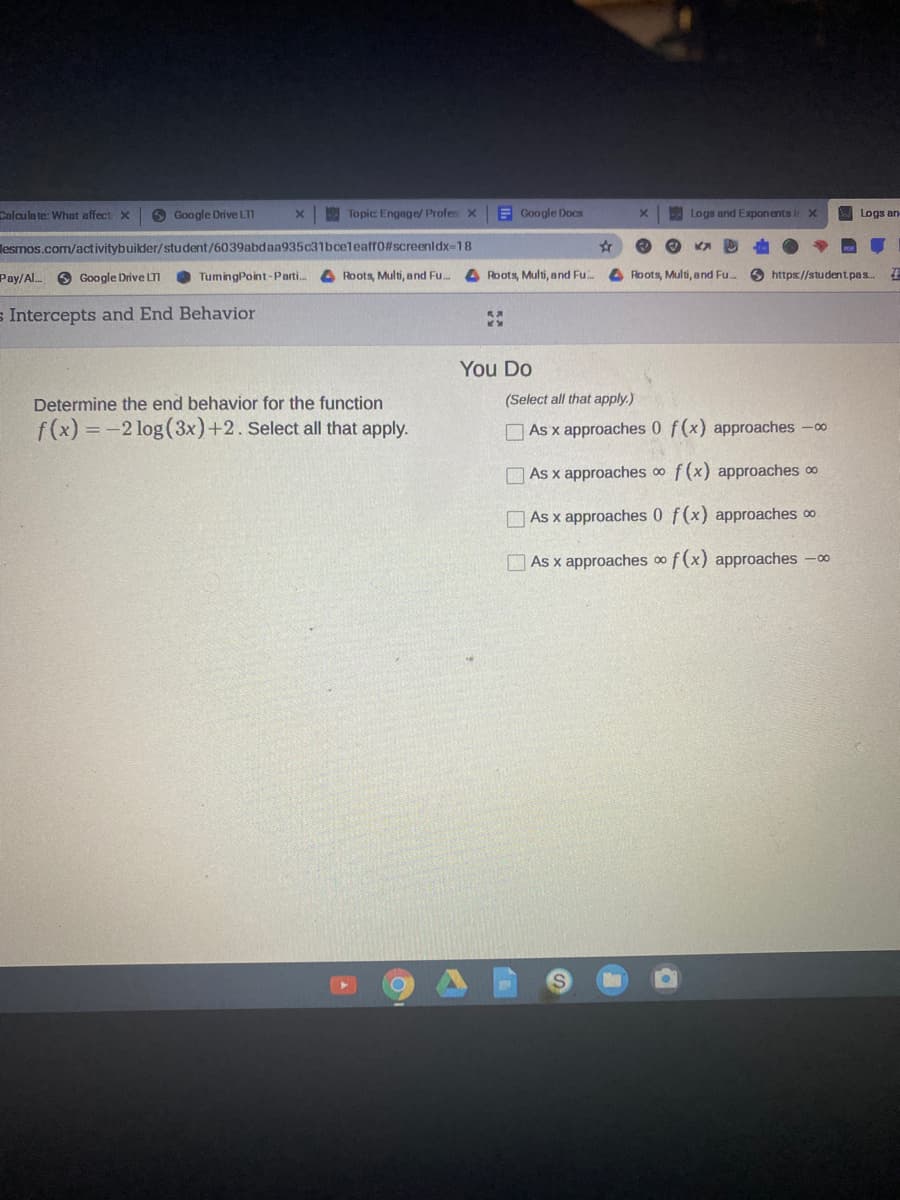 Calcula te: What affect x
O Google Drive LT
Topic Engnge/ Profes x
E Google Docs
Logs and Exponents Ir X
Logs an
lesmos.com/activitybuilder/student/6039abdaa935c31bceleaff0#screenldx-18
Pay/Al. O Google Drive LTI
TumingPoint-Parti.
Roots, Multi, and Fu..
4 Roots, Multi, and Fu.
4 Roots, Multi, and Fu.
O https://student.pas..
s Intercepts and End Behavior
You Do
Determine the end behavior for the function
(Select all that apply.)
f(x) = -2 log(3x)+2. Select all that apply.
O As x approaches 0 f(x) approaches -00
O As x approaches o f(x) approaches o
O As x approaches 0 f(x) approaches o.
O As x approaches 0 f (x) approaches -00
