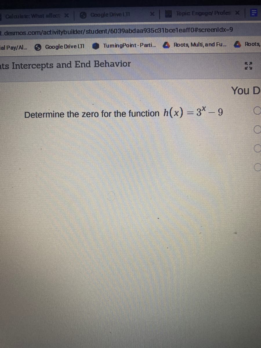 ECalculate: What affect X
Google Drive LTI
Topic Engage/ Profes X
t.desmos.com/activitybuilder/student/6039abdaa935c31bceleaff0#screenldx-9
ial Pay/Al..
Google Drive LTI
TumingPoint-Parti.
Roots, Multi, and Fu...
Roots,
nts Intercepts and End Behavior
You D
Determine the zero for the function h(x) = 3*–9
%3D
