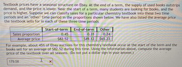 Textbook prices have a seasonal structure on Ebay. At the end of a term, the supply of used books outstrips
demand, and the price is lower. Near the start of a term, many students are looking for books, and the
price is higher. Suppose we can classify sales for a particular chemistry textbook into these two time
periods and an "other" time period in the proportions shown below. We have also listed the average price
the textbook sells for in each of these three time periods
End-of-term
0.45
$82.52
Start-of-term
Sales proportion
Average price
Other
0.24
$49.12 $65.23
0.31
For example, about 45% of Ebay auctions for this chemistry textbook occur at the start of the term and the
books sell for an average of $82.52 during this time. Using the information above, compute the average
price of the textbook over all seasons. (Do not put a dollar sign in your answer.)
179.58

