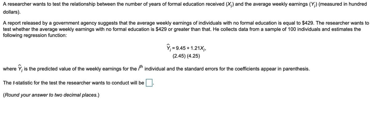 A researcher wants to test the relationship between the number of years of formal education received (X;) and the average weekly earnings (Y;) (measured in hundred
dollars).
A report released by a government agency suggests that the average weekly earnings of individuals with no formal education is equal to $429. The researcher wants to
test whether the average weekly earnings with no formal education is $429 or greater than that. He collects data from a sample of 100 individuals and estimates the
following regression function:
î, = 9.45 + 1.21X,
(2.45) (4.25)
where Y; is the predicted value of the weekly earnings for the " individual and the standard errors for the coefficients appear in parenthesis.
The t-statistic for the test the researcher wants to conduct will be
(Round your answer to two decimal places.)
