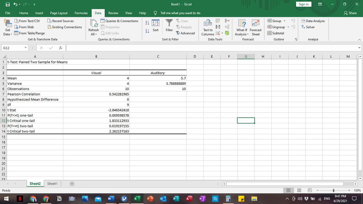 Book1 - Excel
Sign in
困
File
Home
Insert
Page Layout
Formulas
Data
Review
View
Help
O Tell me what you want to do
& Share
唱
Data Analysis
2, Solver
G From Text/CSv
LO Recent Sources
E Queries & Connections
Clear
O Group
COJ
Ungroup
Subtotal
à From Web
E Existing Connections
| Properties
ZI Sort
Reapply
Filter
Get
Refresh
Text to
What-If Forecast
Data - E From Table/Range
All- a Edit Links
Advanced
Columns
Analysis - Sheet
Get & Transform Data
Queries & Connections
Sort & Filter
Data Tools
Forecast
Outline
Analyze
G12
fe
A
B
D
E
G
H
K
L
M
1 t-Test: Paired Two Sample for Means
2
3
Visual
Auditory
4 Mean
4
5.7
5 Variance
4
3.788888889
6 observations
7 Pearson Correlation
8 Hypothesized Mean Difference
9 df
10 t Stat
11 P(T<=t) one-tail
12 t Critical one-tail
13 P(T<=t) two-tail
14 t Critical two-tail
10
10
0.542281965
-2.846542418
0.009598578
1.833112933
0.019197155
2,262157163
15
16
17
18
19
20
21
22
23
Sheet2
Sheet1
Ready
曲
100%
9:41 PM
N
P.
^ o d») * , ENG
4/29/2021
