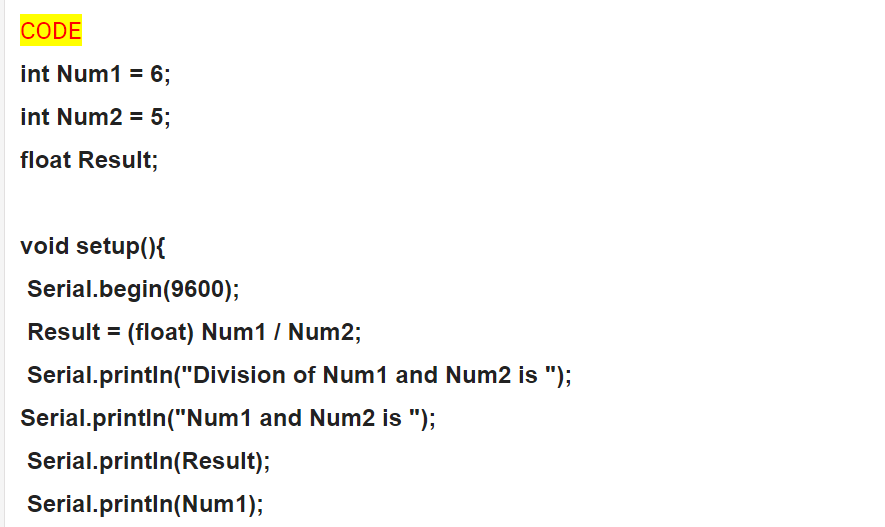 CODE
int Num1 = 6;
int Num2 = 5;
float Result;
void setup(){
Serial.begin(9600);
Result = (float) Num1 / Num2;
Serial.printIn("Division of Num1 and Num2 is ");
Serial.printin("Num1 and Num2 is ");
Serial.printin(Result);
Serial.printin(Num1);
