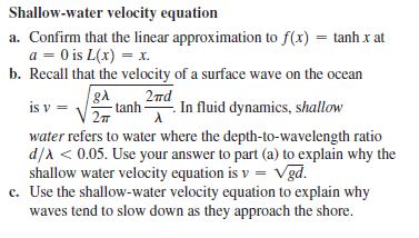 Shallow-water velocity equation
a. Confirm that the linear approximation to f(x) = tanh x at
a = 0 is L(x) = x.
b. Recall that the velocity of a surface wave on the ocean
2nd
tanh -
In fluid dynamics, shallow
is v =
water refers to water where the depth-to-wavelength ratio
d/A < 0.05. Use your answer to part (a) to explain why the
shallow water velocity equation is v = Vgd.
c. Use the shallow-water velocity equation to explain why
waves tend to slow down as they approach the shore.
