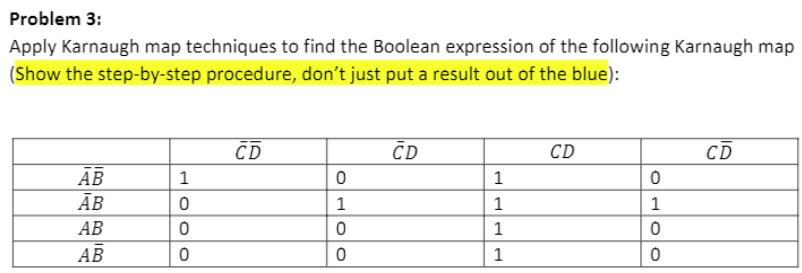 Problem 3:
Apply Karnaugh map techniques to find the Boolean expression of the following Karnaugh map
(Show the step-by-step procedure, don't just put a result out of the blue):
CD
ČD
CD
CD
АВ
Ав
1
1
АВ
1
АВ
1
