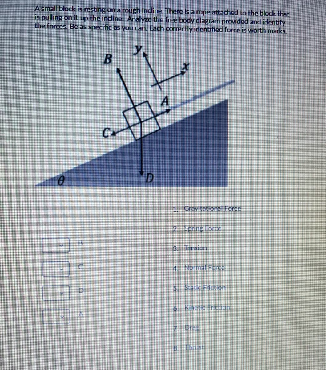 A small block is resting on a rough incline. There is a rope attached to the block that
is pulling on it up the incline. Analyze the free body diagram provided and identify
the forces. Be as specific as you can. Each correctly identified force is worth marks.
12
y,
C.
'D
1. Gravitational Force
2. Spring Force
B.
3. Теnsion
4. Normal Force
5. Static Friction
6. Kinctic Friction
7. Drag
8. Thrust
B.
