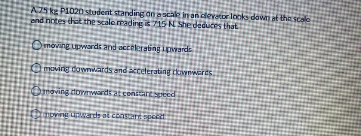 A75 kg P1020 student standing on a scale in an elevator looks down at the scale
and notes that the scale reading is 715 N. She deduces that.
Omoving upwards and accelerating upwards
Omoving downwards and accelerating downwards
Omoving downwards at constant speed
Omoving upwards at constant speed
