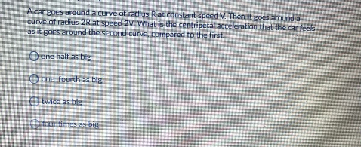 A car goes around a curve of radius R at constant speed V. Then it goes around a
curve of radius 2R at speed 2V. What is the centripetal acceleration that the car feels
as it goes around the second curve, compared to the first.
) one half as big
)one fourth as big
Otwice as big,
Ofour times as big

