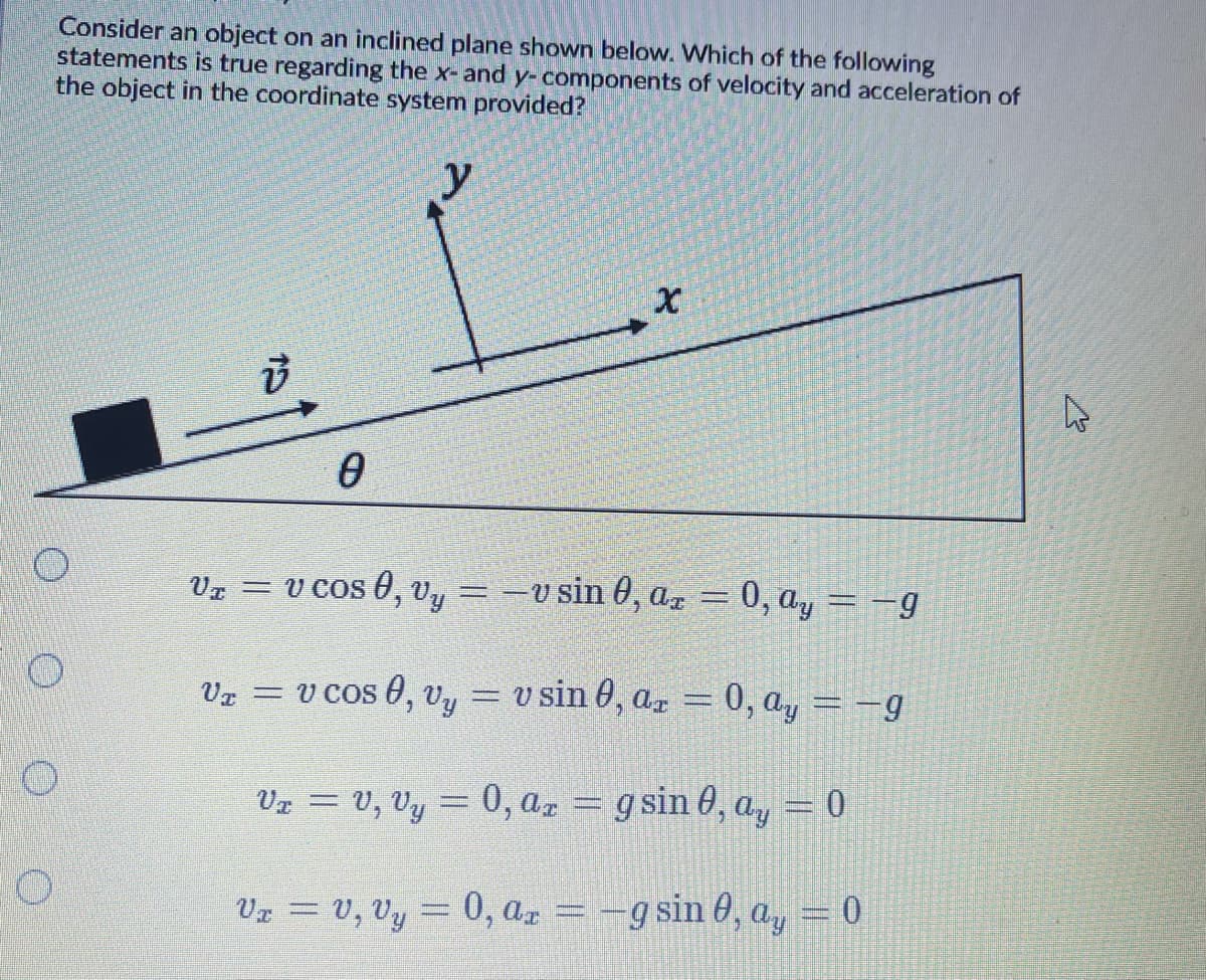 Consider an object on an inclined plane shown below. Which of the following
statements is true regarding the x- and y-components of velocity and acceleration of
the object in the coordinate system provided?
Vz = v cos 0, vy = -v sin 0, az = 0, ay = -g
v cos 0, vy = v sin 0, ar = 0, ay = -g
%3D
Vz = V, Vy = 0, aa = g sin 0, ay = 0
Vx = V, Vy = 0, ar = -g sin 0, a, = 0

