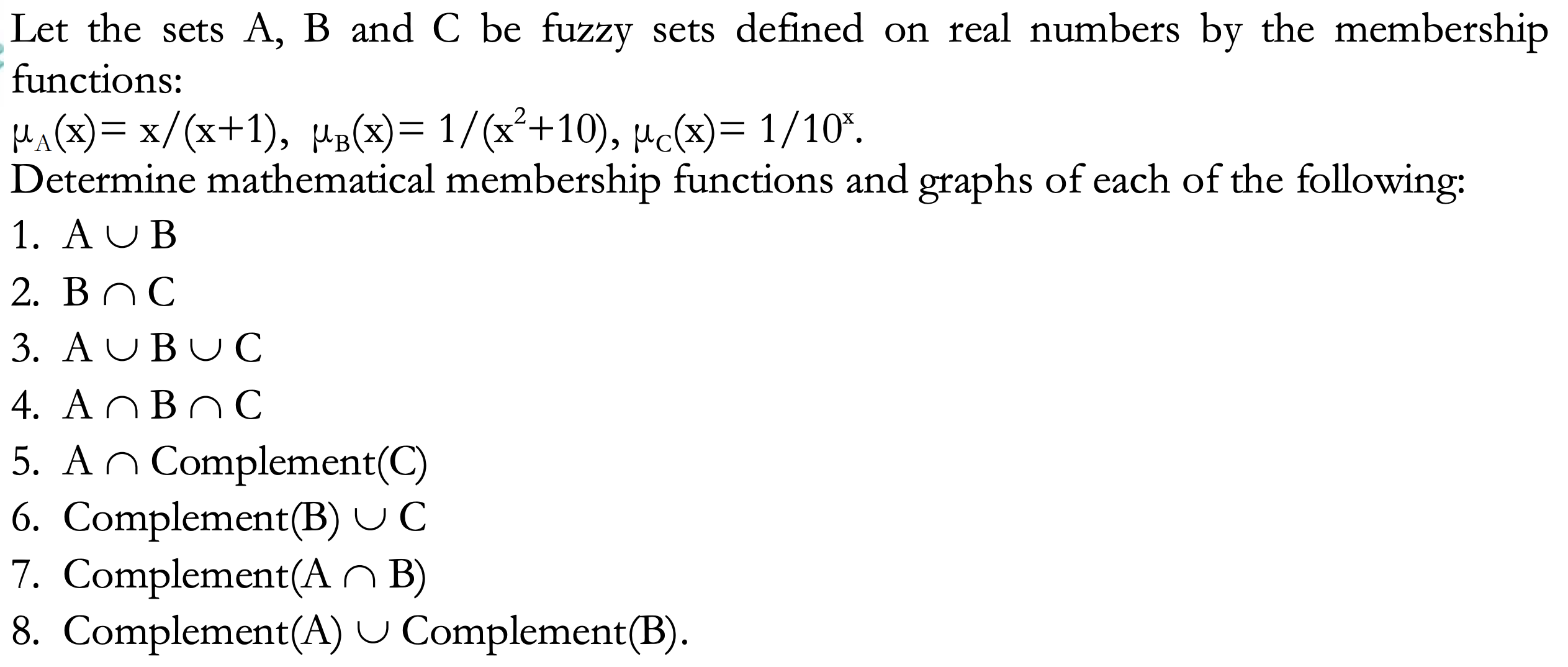 Let the sets A, B and C be fuzzy sets defined on real numbers by the membership
functions:
HA(x)= x/(x+1), Ha(x)= 1/(x²+10), µc(x)= 1/10*.
Determine mathematical membership functions and graphs of each of the following:
1. AUB
X'
2. BnC
3. AUBUC
4. ANBNC
5. An Complement(C)
6. Complement(B) U C
7. Complement(A O B)
8. Complement(A) U Complement(B).
