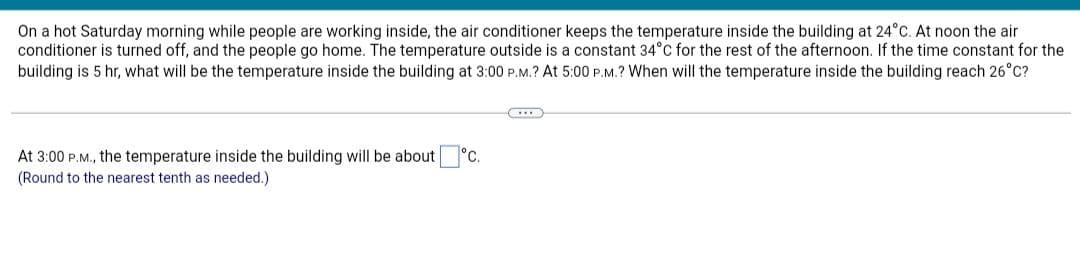 On a hot Saturday morning while people are working inside, the air conditioner keeps the temperature inside the building at 24°C. At noon the air
conditioner is turned off, and the people go home. The temperature outside is a constant 34°C for the rest of the afternoon. If the time constant for the
building is 5 hr, what will be the temperature inside the building at 3:00 P.M.? At 5:00 P.M.? When will the temperature inside the building reach 26°C?
RIB
°C.
At 3:00 P.M., the temperature inside the building will be about
(Round to the nearest tenth as needed.)