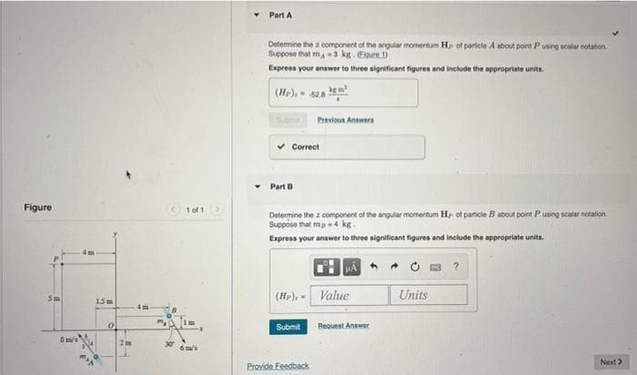 Figure
Sm
8/
15m
0
2m
4m
<1 of 1
6m/1
Part A
Determine the component of the angular momentum H of particle A about point Pusing scalar notation.
Suppose that m-3 kg. (Egure 1)
Express your answer to three significant figures and include the appropriate units.
km²
(Hr),
62.8
...
SAM
Previous Answers
✔Correct
Part B
Determine the component of the angular momentum Hp of particle B about point Pusing scalar notation.
Suppose that m-4 kg-
Express your answer to three significant figures and include the appropriate units.
HÁ
→
?
(Hr), Value
Units
Submit
Next >
Provide Feedback
Request Answer