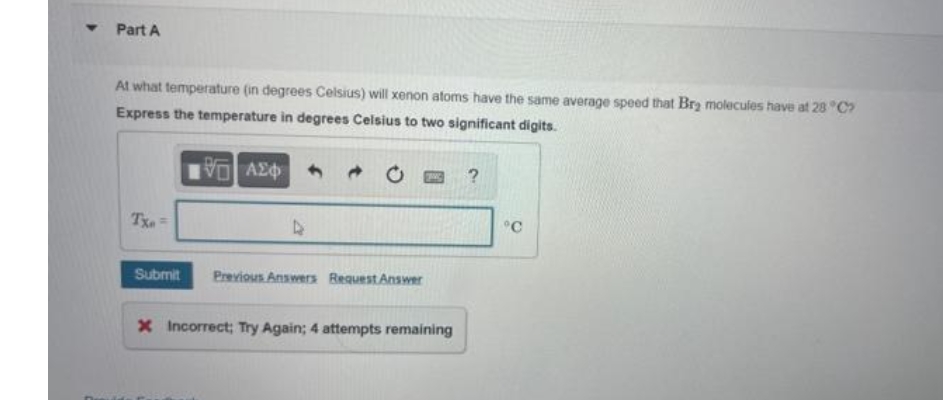 Y
Part A
At what temperature (in degrees Celsius) will xenon atoms have the same average speed that Brą molecules have at 28 °C?
Express the temperature in degrees Celsius to two significant digits.
IVE ΑΣΦ
ZANG
?
D
°C
Submit Previous Answers Request Answer
x Incorrect; Try Again; 4 attempts remaining
