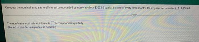 Compute the nominal annual rate of interest compounded quarterly at which $300.00 paid at the end of every three months for six years accumulates to $10.000.00
Came
The nominal annual rate of interest is compounded quarterly
(Round to two decimal places as needed.)
