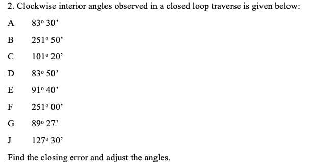 2. Clockwise interior angles observed in a closed loop traverse is given below:
A
83° 30'
251° 50'
C
101° 20'
D
83° 50'
E
91° 40'
F
251° 00'
G
89° 27'
J
127° 30'
Find the closing error and adjust the angles.
