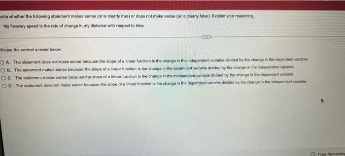cide whether the following statement makes sense (or is clearty true) or does not make sense (or in dearly falsn). Explain your reasoning
My freeway speed is the rate of change in my distance with respect to time.
Choose the correct answer below.
OA. The statement does not make sense because the slope of a linear function is the change in the independent variable divided by the change in the dependent vartable
O B. The statement makes sense because the slope of a linear function is the change in the depondent variable divided by the change in the independent variable
OC. The statement makes sense because the slope of a linear function is the change in the independent variable divided by the change in the dependent variable
OD. The statement does not make sense because the slope of a linear function is the change in the dependent variable divided by the change in the independent variable.
O Time Remaining
