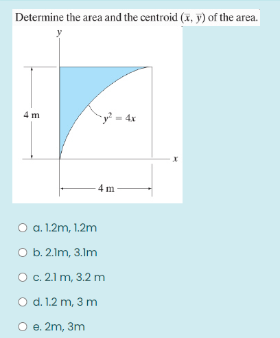 Determine the area and the centroid (x, y) of the area.
4 m
y² = 4x
4 m
O a. 1.2m, 1.2m
O b. 2.1m, 3.1m
О с. 2.1 m, 3.2 m
O d. 1.2 m, 3 m
е. 2m, 3m
