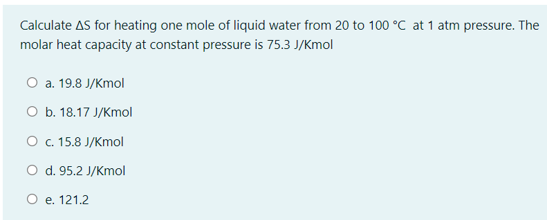 Calculate AS for heating one mole of liquid water from 20 to 100 °C at 1 atm pressure. The
molar heat capacity at constant pressure is 75.3 J/Kmol
а. 19.8 J/Kmol
O b. 18.17 J/Kmol
О с. 15.8 J/Кmol
O d. 95.2 J/Kmol
O e. 121.2
