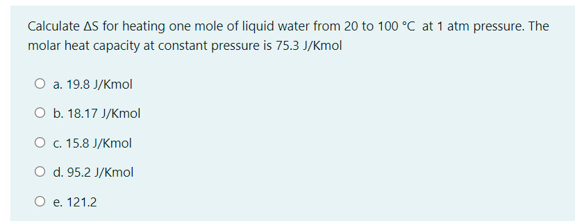 Calculate AS for heating one mole of liquid water from 20 to 100 °C at 1 atm pressure. The
molar heat capacity at constant pressure is 75.3 J/Kmol
O a. 19.8 J/Kmol
O b. 18.17 J/Kmol
О с. 15.8 J/Kmol
O d. 95.2 J/Kmol
O e. 121.2
