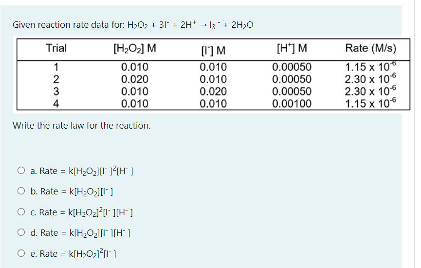 Given reaction rate data for: H2O2 + 31 + 2H* → I3 ¯ + 2H2O
Trial
[H2O2] M
[I'] M
[H'] M
Rate (M/s)
0.010
0.00050
0.00050
0.00050
0.00100
1.15 x 106
2.30 x 106
2.30 x 106
1.15 x 106
1
2
0.010
0.020
0.010
0.010
0.010
0.020
0.010
4
Write the rate law for the reaction.
O a. Rate = k[H2O2][I* ]?[H¯ ]
O b. Rate = k[H2O2][I* ]
O c. Rate = k[H2O2]²[I" ][H° ]
O d. Rate = k[H2O2][l¯ ][H° ]
O e. Rate = k[H>O21²[I" ]
