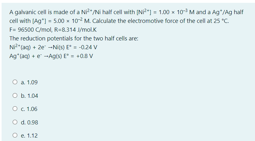 A galvanic cell is made of a Ni2+/Ni half cell with [Ni²+] = 1.00 × 10-3 M and a Ag*/Ag half
cell with [Ag*] = 5.00 x 10-2 M. Calculate the electromotive force of the cell at 25 °C.
F= 96500 C/mol, R=8.314 J/mol.K
The reduction potentials for the two half cells are:
Ni2+ (aq) + 2e →Ni(s) E° = -0.24 V
Ag*(aq) + e¯ →Ag(s) E° = +0.8 V
%3D
O a. 1.09
O b. 1.04
O c. 1.06
O d. 0.98
O e. 1.12
