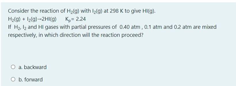 Consider the reaction of H2(g) with I2(g) at 298 K to give HI(g).
H2(g) + 12(g)→2HI(g)
K,= 2.24
If H2, I2 and HI gases with partial pressures of 0.40 atm, 0.1 atm and 0.2 atm are mixed
respectively, in which direction will the reaction proceed?
O a. backward
O b. forward
