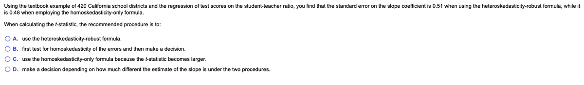 Using the textbook example of 420 California school districts and the regression of test scores on the student-teacher ratio, you find that the standard error on the slope coefficient is 0.51 when using the heteroskedasticity-robust formula, while it
is 0.48 when employing the homoskedasticity-only formula.
When calculating the t-statistic, the recommended procedure is to:
O A. use the heteroskedasticity-robust formula.
O B.
first test for homoskedasticity of the errors and then make a decision.
O C.
use the homoskedasticity-only formula because the t-statistic becomes larger.
O D. make a decision depending on how much different the estimate of the slope is under the two procedures.