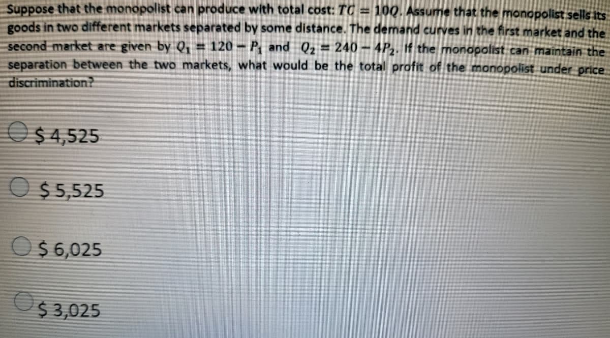 Suppose that the monopolist can produce with total cost: TC
goods in two different markets separated by some distance. The demand curves in the first market and the
second market are given by Q1= 120-P, and Q2 = 240-4P. If the monopolist can maintain the
separation between the two markets, what would be the total profit of the monopolist under price
discrimination?
100. Assume that the monopolist sells its
%3D
O$ 4,525
O $ 5,525
O
$ 6,025
$ 3,025
