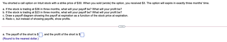 You shorted a call option on Intuit stock with a strike price of $30. When you sold (wrote) the option, you received $3. The option will expire in exactly three months' time.
a. If the stock is trading at $36 in three months, what will your payoff be? What will your profit be?
b. If the stock is trading at $23 in three months, what will your payoff be? What will your profit be?
c. Draw a payoff diagram showing the payoff at expiration as a function of the stock price at expiration.
d. Redo c, but instead of showing payoffs, show profits.
a. The payoff of the short is $], and the profit of the short is $
(Round to the nearest dollar.)
