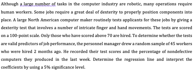 Although a large number of tasks in the computer industry are robotic, many operations require
human workers. Some jobs require a great deal of dexterity to properly position components into
place. A large North American computer maker routinely tests applicants for these jobs by giving a
dexterity test that involves a number of intricate finger and hand movements. The tests are scored
on a 100-point scale. Only those who have scored above 70 are hired. To determine whether the tests
are valid predictors of job performance, the personnel manager drew a random sample of 45 workers
who were hired 2 months ago. He recorded their test scores and the percentage of nondefective
computers they produced in the last week. Determine the regression line and interpret the
coefficients by using a 5% significance level.
