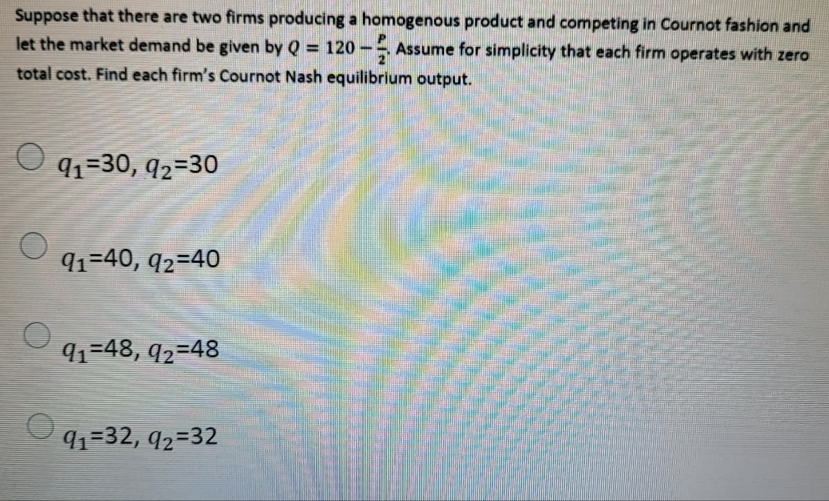 Suppose that there are two firms producing a homogenous product and competing in Cournot fashion and
let the market demand be given by Q = 120 -, Assume for simplicity that each firm operates with zero
total cost. Find each firm's Cournot Nash equilibrium output.
91=30, q2=30
92-30
qq=40, q2=40
91-48, q2=48
91=32, 92=32
