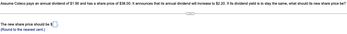 Assume Coleco pays an annual dividend of $1.90 and has a share price of $38.00. It announces that its annual dividend will increase to $2.20. If its dividend yield is to stay the same, what should its new share price be?
The new share price should be $
(Round to the nearest cent.)