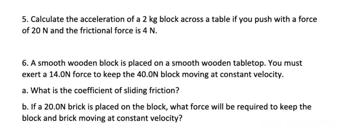 5. Calculate the acceleration of a 2 kg block across a table if you push with a force
of 20 N and the frictional force is 4 N.
6. A smooth wooden block is placed on a smooth wooden tabletop. You must
exert a 14.0N force to keep the 40.0N block moving at constant velocity.
a. What is the coefficient of sliding friction?
b. If a 20.0N brick is placed on the block, what force will be required to keep the
block and brick moving at constant velocity?