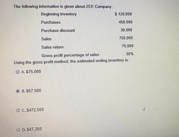 The following information is given about ZEE Company :
Beginning inventory
$ 120,000
Purchases
450,000
Purchase discount
30,000
Sales
750,000
Sales return
75,000
30%
Gross profit percentage of sales
Using the gross profit method, the estimated ending inventory is:
A. $75,000
B. $67,500
C. S472,500
D. $47,250

