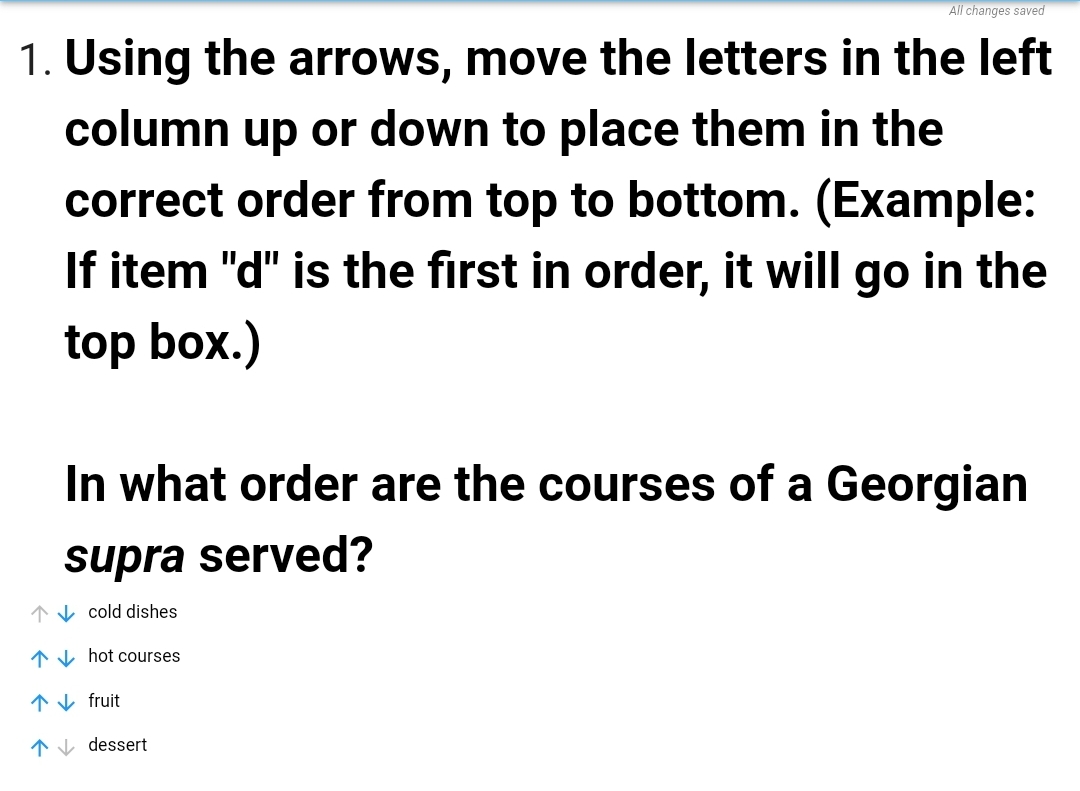 All changes saved
1. Using the arrows, move the letters in the left
column up or down to place them in the
correct order from top to bottom. (Example:
If item "d" is the first in order, it will go in the
top box.)
In what order are the courses of a Georgian
supra served?
↑V cold dishes
1V hot courses
*V fruit
*V dessert

