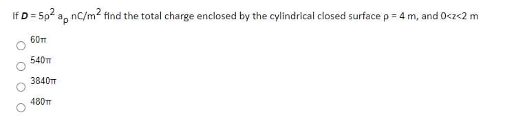 If D = 5p2 a, nC/m2 find the total charge enclosed by the cylindrical closed surface p = 4 m, and 0<z<2 m
60TT
540
3840TT
480TT
