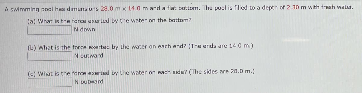 A swimming pool has dimensions 28.0 m x 14.0 m and a flat bottom. The pool is filled to a depth of 2.30 m with fresh water.
(a) What is the force exerted by the water on the bottom?
N down
(b) What is the force exerted by the water on each end? (The ends are 14.0 m.)
N outward
(c) What is the force exerted by the water on each side? (The sides are 28.0 m.)
N outward