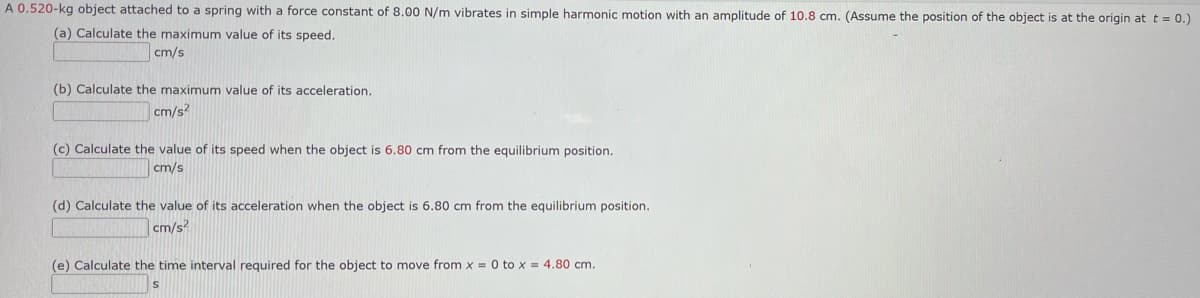 A 0.520-kg object attached to a spring with a force constant of 8.00 N/m vibrates in simple harmonic motion with an amplitude of 10.8 cm. (Assume the position of the object is at the origin at t = 0.)
(a) Calculate the maximum value of its speed.
cm/s
(b) Calculate the maximum value of its acceleration.
cm/s²
(c) Calculate the value of its speed when the object is 6.80 cm from the equilibrium position.
cm/s
(d) Calculate the value of its acceleration when the object is 6.80
cm/s²
from the equilibrium position.
(e) Calculate the time interval required for the object to move from x = 0 to x = 4.80 cm.
S