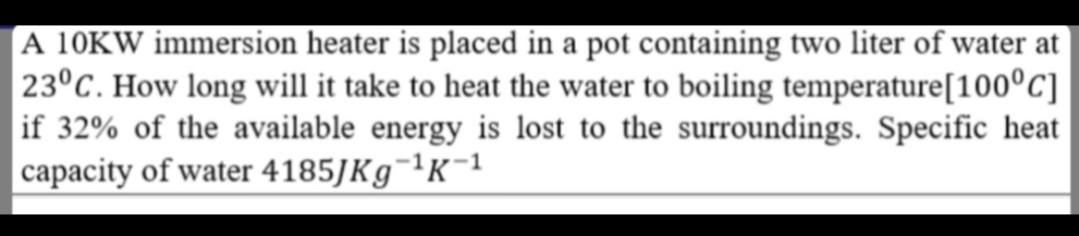 A 10KW immersion heater is placed in a pot containing two liter of water at
23°C. How long will it take to heat the water to boiling temperature[100°C]
if 32% of the available energy is lost to the surroundings. Specific heat
|capacity of water 4185JK9¬ªK¯1
