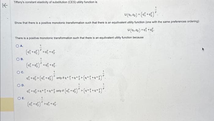 K
Tiffany's constant elasticity of substitution (CES) utility function is
U(91-92) = (a +92)
Show that there is a positive monotonic transformation such that there is an equilivalent utility function (one with the same preferences ordering)
U(91-92) =a +92
There is a positive monotonic transformation such that there is an equilivalent utility function because
OA
B.
O C.
OD.
OE
1
(ai +92) * =q+ + 2
(af + a) <af
ah + a² > (a² + a) ³ only wa+h+a+2> (a +² +a+g) ²
af + a²>q* f+q* £ ony # (af +ah) ³ > (a •{• a•h) ²
rif
2)
(a +42 ) ² >9² +92.