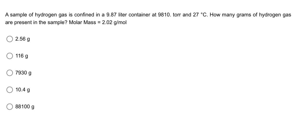 A sample of hydrogen gas is confined in a 9.87 liter container at 9810. torr and 27 °C. How many grams of hydrogen gas
are present in the sample? Molar Mass = 2.02 g/mol
2.56 g
116 g
7930 g
10.4 g
88100 g