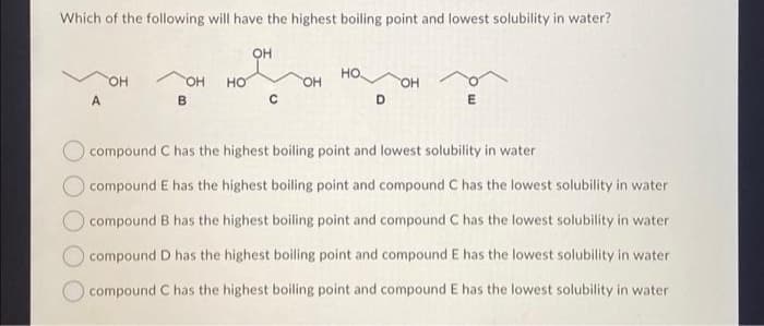 Which of the following will have the highest boiling point and lowest solubility in water?
A
OH
OH HO
B
OH
C
HO
D
OH
E
compound C has the highest boiling point and lowest solubility in water
compound E has the highest boiling point and compound C has the lowest solubility in water
compound B has the highest boiling point and compound C has the lowest solubility in water
compound D has the highest boiling point and compound E has the lowest solubility in water
compound C has the highest boiling point and compound E has the lowest solubility in water